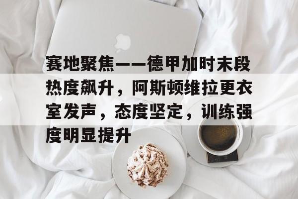赛地聚焦——德甲加时末段热度飙升，阿斯顿维拉更衣室发声，态度坚定，训练强度明显提升的简单介绍-游戏平台